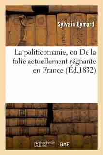 La Politicomanie, Ou de La Folie Actuellement Regnante En France by Sylvain Eymard