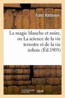 La Magie Blanche Et Noire, Ou La Science de La Vie Terrestre Et de La Vie Infinie by Franz Hartmann