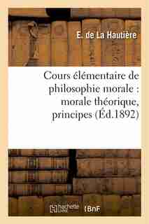 Cours Elementaire de Philosophie Morale: Morale Theorique, Principes, Notions Historiques by E. De La Hautiere