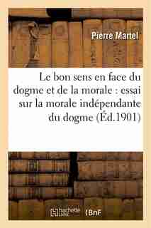 Le Bon Sens En Face Du Dogme Et de La Morale: Essai Sur La Morale Independante Du Dogme by Pierre Martel