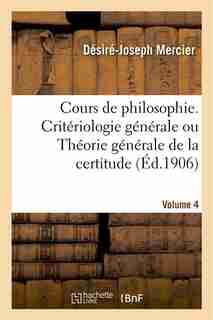 Cours de Philosophie. Volume 4, Criteriologie Generale Ou Theorie Generale de La Certitude by Desire-Joseph Mercier