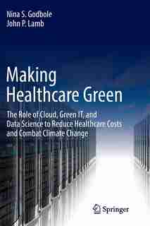 Making Healthcare Green: The Role Of Cloud, Green It, And Data Science To Reduce Healthcare Costs And Combat Climate Change by Nina S. Godbole