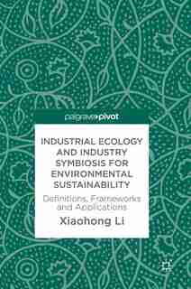 Industrial Ecology And Industry Symbiosis For Environmental Sustainability: Definitions, Frameworks And Applications by Xiaohong Li