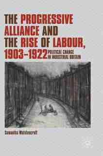 The Progressive Alliance And The Rise Of Labour, 1903-1922: Political Change In Industrial Britain by Samantha Wolstencroft
