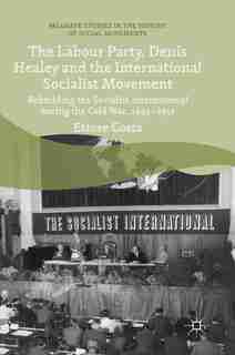 The Labour Party, Denis Healey And The International Socialist Movement: Rebuilding The Socialist International During The Cold War, 1945-1951 by Ettore Costa