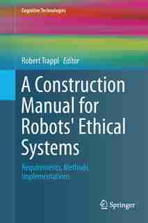 A Construction Manual For Robots' Ethical Systems: Requirements, Methods, Implementations by Robert Trappl