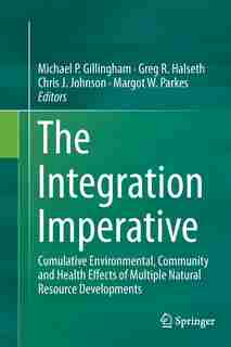 The Integration Imperative: Cumulative Environmental, Community And Health Effects Of Multiple Natural Resource Developments by Michael P. Gillingham
