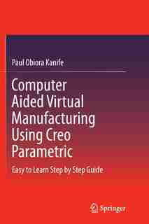 Computer Aided Virtual Manufacturing Using Creo Parametric: Easy To Learn Step By Step Guide by Paul Obiora Kanife