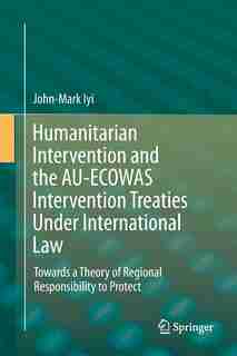 Humanitarian Intervention And The Au-ecowas Intervention Treaties Under International Law: Towards A Theory Of Regional Responsibility To Protect by John-mark Iyi