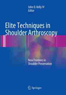 Elite Techniques In Shoulder Arthroscopy: New Frontiers In Shoulder Preservation by John D. Kelly IV
