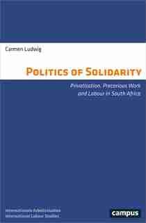 The Politics Of Solidarity: Privatisation, Precarious Work And Labour In South Africa by Carmen Ludwig