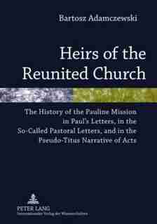 Heirs of the Reunited Church: The History of the Pauline Mission in Paul's Letters, in the So-Called Pastoral Letters, and in the by Bartosz Adamczewski
