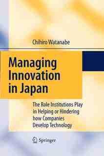 Managing Innovation in Japan: The Role Institutions Play in Helping or Hindering how Companies Develop Technology by Chihiro Watanabe