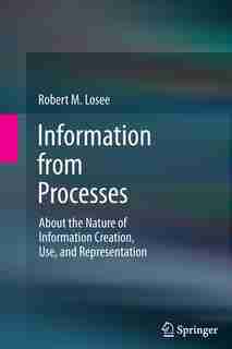 Information from Processes: About the Nature of Information Creation, Use, and Representation by Robert M. Losee