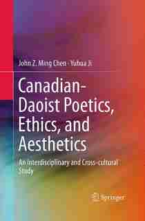 Canadian-daoist Poetics, Ethics, And Aesthetics: An Interdisciplinary And Cross-cultural Study by John Z. Ming Chen