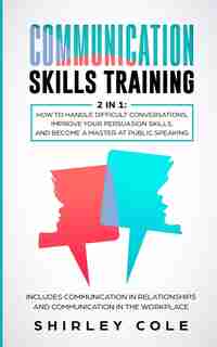 Communication Skills Training: 2 In 1: How To Handle Difficult Conversations, Improve Your Persuasion Skills, And Become A Master by Shirley Cole