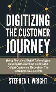 Digitizing The Customer Journey: Using The Latest Digital Technologies To Support Growth, Efficiency And Delight Customers Throughou by Stephen J. Wright