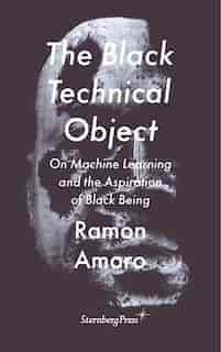 The Black Technical Object: On Machine Learning And The Aspiration Of Black Being by Ramon Amaro