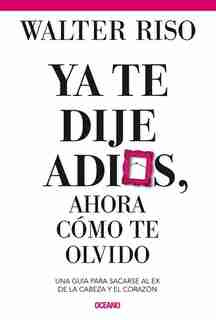 Ya Te Dije Adiós ¿y Ahora Cómo Te Olvido?: Como Sacarse Al Ex De La Cabeza Y El Corazón by Walter Riso