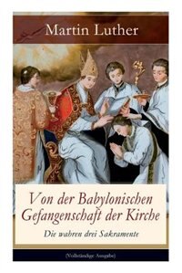 Von der Babylonischen Gefangenschaft der Kirche - Die wahren drei Sakramente: Eine der reformatorischen Hauptschriften: Die Anzahl der sieben altgläubigen Sakramente ist in Frag by Martin Luther