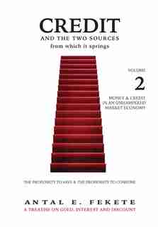 Credit And The Two Sources From Which It Springs: The Propensity To Save And The Propensity To Consume - VOLUME II - Money & Credit in an Unhampered by Antal E Fekete