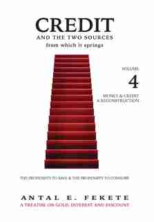Credit And The Two Sources From Which It Springs: The Propensity To Save And The Propensity To Consume - VOLUME IV - Money & Credit - Reconstruction by Antal E. Fekete