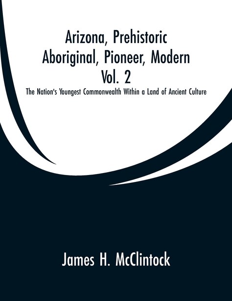 Arizona, Prehistoric, Aboriginal, Pioneer, Modern, Vol. 2: The Nation's Youngest Commonwealth Within a Land of Ancient Culture by James H. McClintock