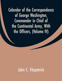Calendar of the Correspondence of George Washington, Commander in Chief of the Continental Army, With the Officers,: (Volume IV) by John C. Fitzpatrick