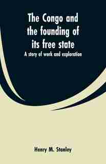 The Congo and the founding of its free state: a story of work and exploration by Henry M. Stanley