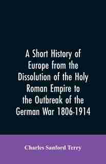 A Short History of Europe from the Dissolution of the Holy Roman Empire to the Outbreak of the German War 1806-1914 by Charles Sanford Terry