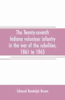 The Twenty-seventh Indiana volunteer infantry in the war of the rebellion, 1861 to 1865. First division, 12th and 20th corps. A history of its recruiting, organization, camp life, marches and battles, together with a roster of the men composing it and the by Edmund Randolph Brown