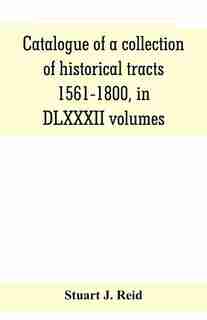 Catalogue Of A Collection Of Historical Tracts, 1561-1800, In Dlxxxii Volumes by Stuart J. Reid