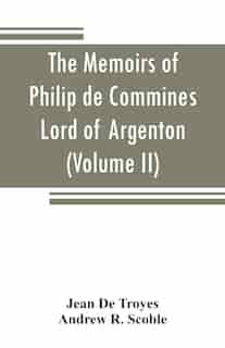 The Memoirs Of Philip De Commines, Lord Of Argenton: Containing The Histories Of Louis Xi, And Charles Viii, Kings Of France, And Of Charles The Bold, D by Jean De Troyes