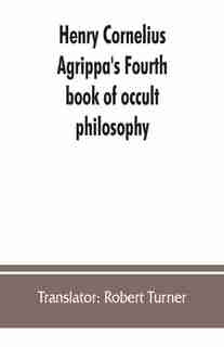 Henry Cornelius Agrippa's Fourth Book Of Occult Philosophy, Of Geomancy. Magical Elements Of Peter De Abano. Astronomical Geomancy. The Nature Of Spirits, Arbatel Of Magic by Translator: Robert Turner