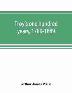 Troy's One Hundred Years, 1789-1889 by Arthur James Weise
