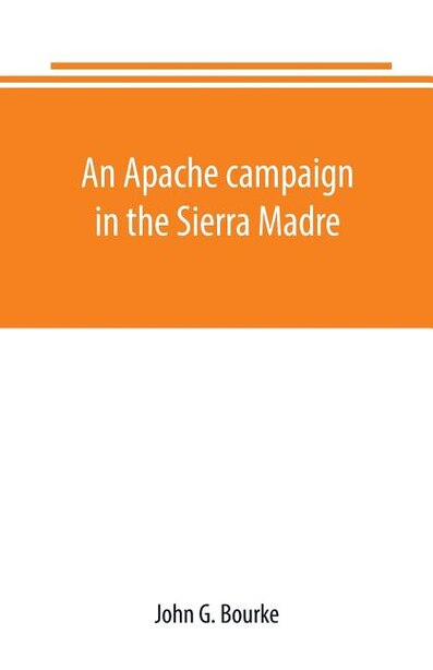 An Apache campaign in the Sierra Madre: an account of the expedition in pursuit of the hostile Chiricahua Apaches in the spring of 1883 by John G. Bourke