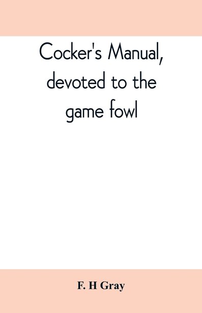 Cocker's Manual, Devoted To The Game Fowl, Their Origin And Breeding, Rules For Feeding, Heeling, Handling, Etc., Description Of The Different Breeds, Diseases And Their Treatment by F. H Gray
