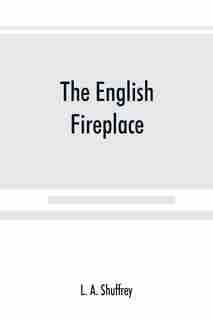 The English Fireplace: A History Of The Development Of The Chimney, Chimney-piece And Firegrate With Their Accessories, Fr by L. A. Shuffrey