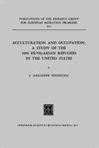 Acculturation and Occupation: A Study of the 1956 Hungarian Refugees in the United States by S. Alexander Weinstock