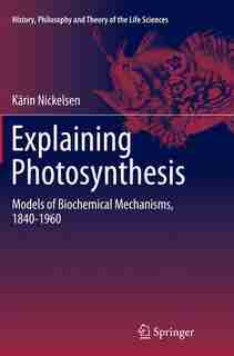 Explaining Photosynthesis: Models Of Biochemical Mechanisms, 1840-1960 by Kärin Nickelsen