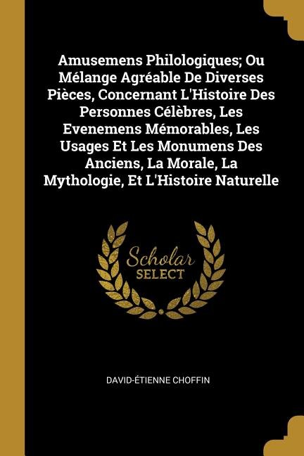 Amusemens Philologiques; Ou Mélange Agréable De Diverses Pièces Concernant L'Histoire Des Personnes Célèbres Les Evenemens Mémorables Les