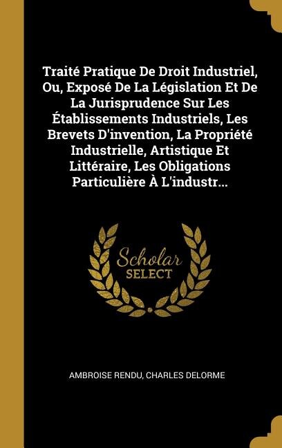 Traité Pratique De Droit Industriel Ou Exposé De La Législation Et De La Jurisprudence Sur Les Établissements Industriels Les Brevets