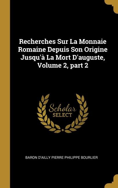 Recherches Sur La Monnaie Romaine Depuis Son Origine Jusqu'à La Mort D'auguste Volume 2 part 2 by Baron D'ailly Pierre Philippe Bourlier