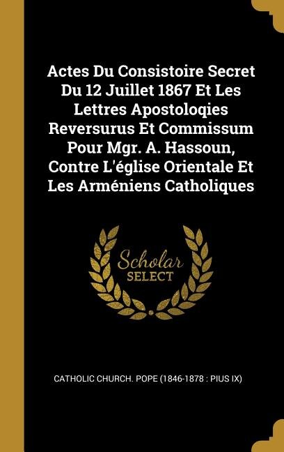 Actes Du Consistoire Secret Du 12 Juillet 1867 Et Les Lettres Apostoloqies Reversurus Et Commissum Pour Mgr. A. Hassoun Contre L'église