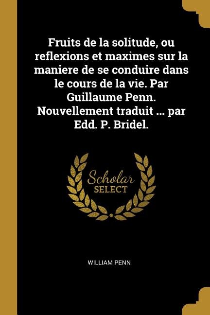 Fruits de la solitude ou reflexions et maximes sur la maniere de se conduire dans le cours de la vie. Par Guillaume Penn. Nouvellement