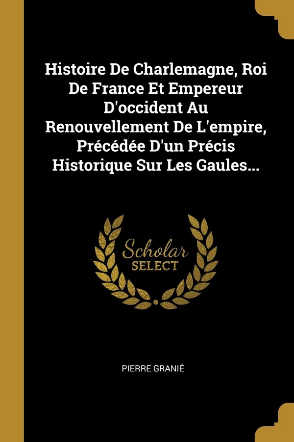 Histoire De Charlemagne Roi De France Et Empereur D'occident Au Renouvellement De L'empire Précédée D'un Précis Historique Sur Les by Pierre Granié