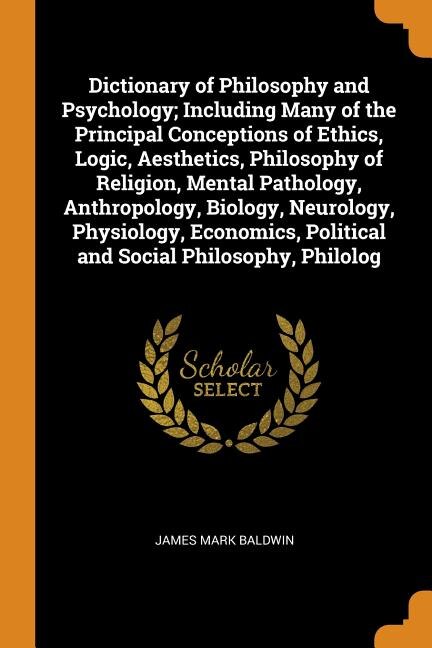 Dictionary of Philosophy and Psychology; Including Many of the Principal Conceptions of Ethics Logic Aesthetics Philosophy of Religion