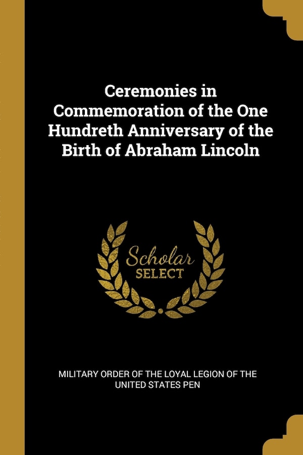Ceremonies in Commemoration of the One Hundreth Anniversary of the Birth of Abraham Lincoln by Order Order of the Loyal Legion of the United