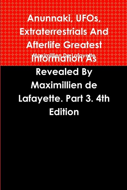 Anunnaki UFOs Extraterrestrials And Afterlife Greatest Information As Revealed By Maximillien de Lafayette. Part 3. 4th Edition, Paperback