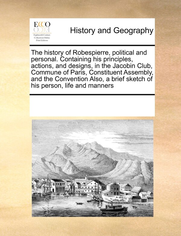 The History Of Robespierre Political And Personal. Containing His Principles Actions And Designs In The Jacobin Club Commune Of Paris